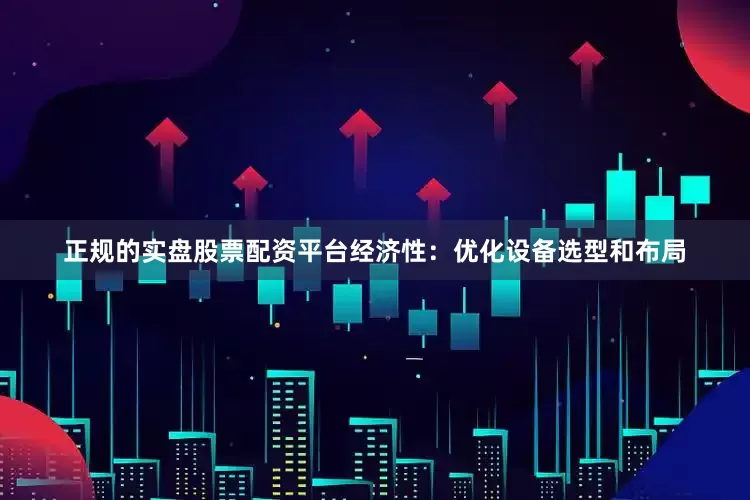 正规的实盘股票配资平台经济性：优化设备选型和布局