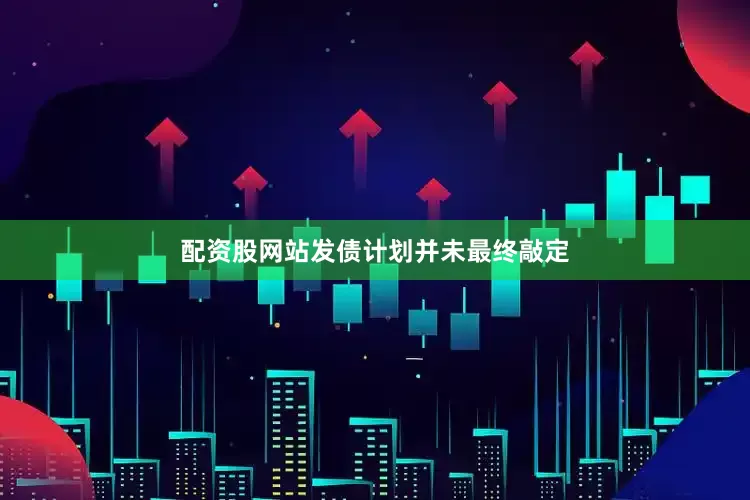 配资股网站发债计划并未最终敲定