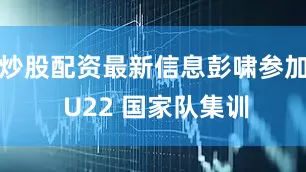 炒股配资最新信息彭啸参加 U22 国家队集训