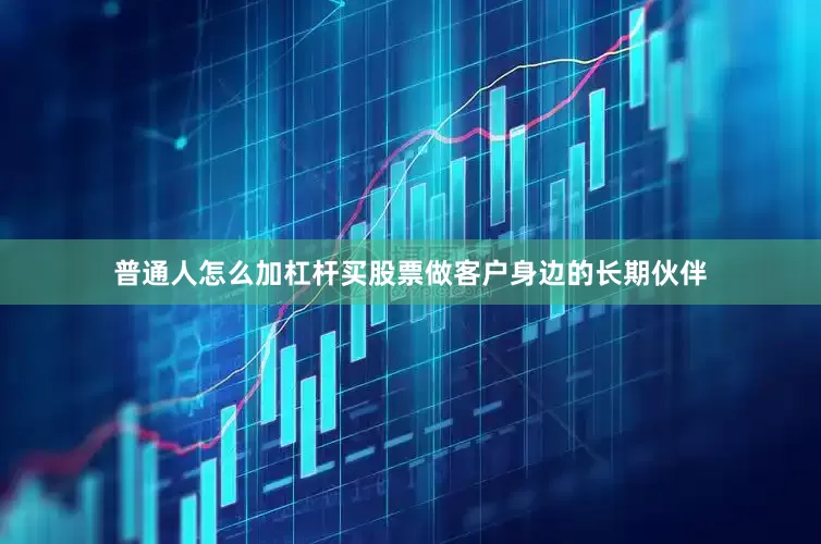 普通人怎么加杠杆买股票做客户身边的长期伙伴